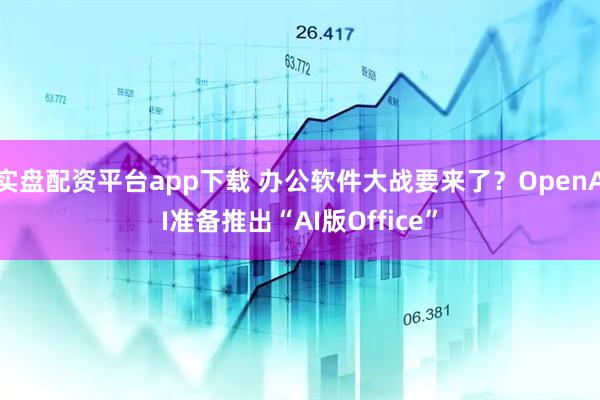 实盘配资平台app下载 办公软件大战要来了？OpenAI准备推出“AI版Office”