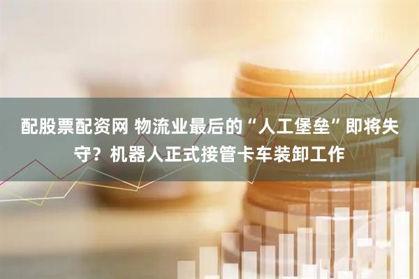 配股票配资网 物流业最后的“人工堡垒”即将失守？机器人正式接管卡车装卸工作