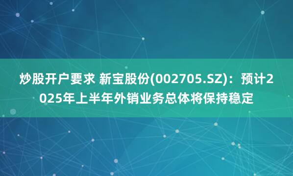炒股开户要求 新宝股份(002705.SZ)：预计2025年上半年外销业务总体将保持稳定