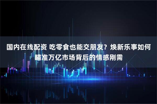 国内在线配资 吃零食也能交朋友？焕新乐事如何瞄准万亿市场背后的情感刚需