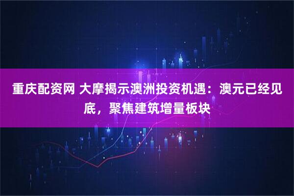 重庆配资网 大摩揭示澳洲投资机遇：澳元已经见底，聚焦建筑增量板块