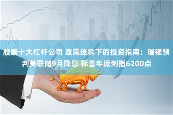 股票十大杠杆公司 政策迷雾下的投资指南：瑞银预判美联储9月降息 标普年底剑指6200点