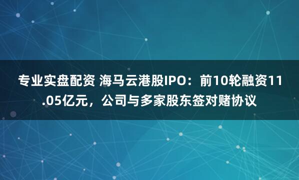 专业实盘配资 海马云港股IPO：前10轮融资11.05亿元，公司与多家股东签对赌协议