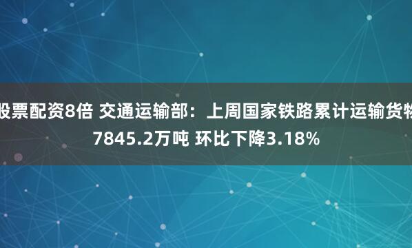 股票配资8倍 交通运输部：上周国家铁路累计运输货物7845.2万吨 环比下降3.18%