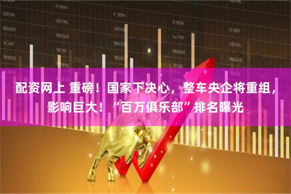 配资网上 重磅！国家下决心，整车央企将重组，影响巨大！“百万俱乐部”排名曝光