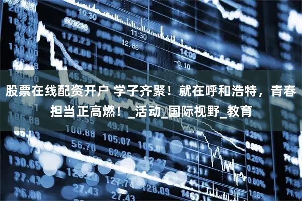 股票在线配资开户 学子齐聚！就在呼和浩特，青春担当正高燃！_活动_国际视野_教育