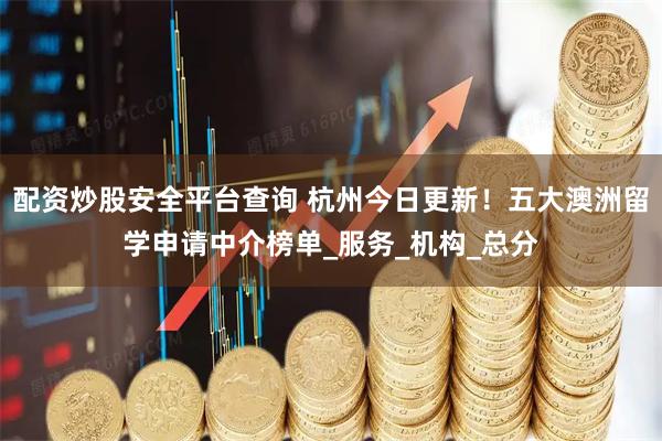 配资炒股安全平台查询 杭州今日更新！五大澳洲留学申请中介榜单_服务_机构_总分