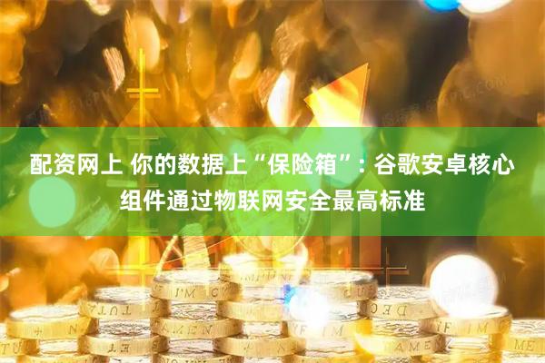 配资网上 你的数据上“保险箱”: 谷歌安卓核心组件通过物联网安全最高标准