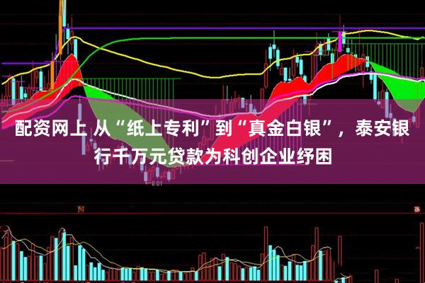 配资网上 从“纸上专利”到“真金白银”，泰安银行千万元贷款为科创企业纾困