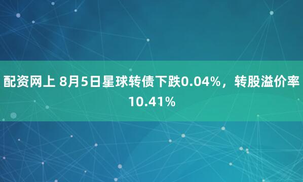 配资网上 8月5日星球转债下跌0.04%，转股溢价率10.41%