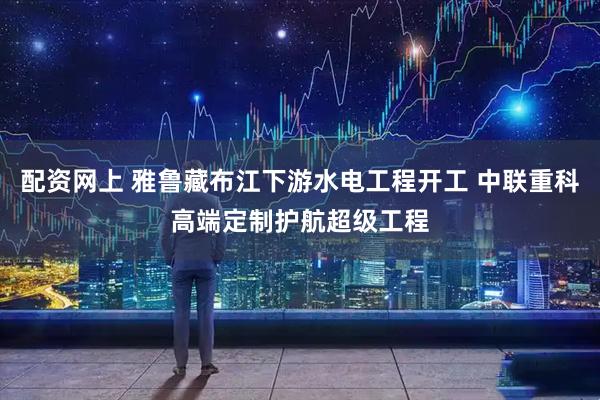 配资网上 雅鲁藏布江下游水电工程开工 中联重科高端定制护航超级工程