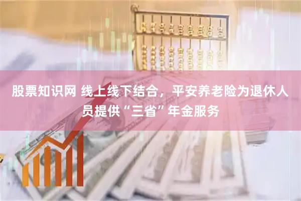 股票知识网 线上线下结合，平安养老险为退休人员提供“三省”年金服务
