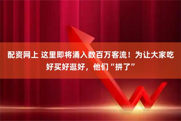 配资网上 这里即将涌入数百万客流！为让大家吃好买好逛好，他们“拼了”