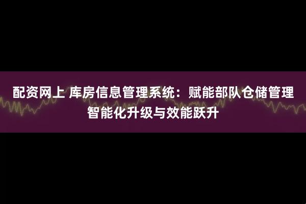 配资网上 库房信息管理系统：赋能部队仓储管理智能化升级与效能跃升