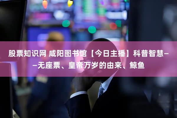 股票知识网 咸阳图书馆【今日主播】科普智慧——无座票、皇帝万岁的由来、鲸鱼