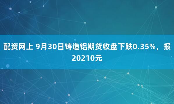 配资网上 9月30日铸造铝期货收盘下跌0.35%，报20210元