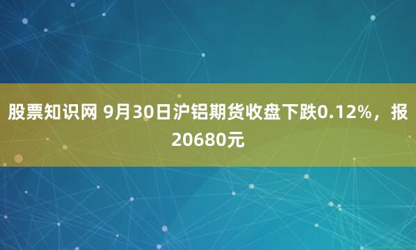 股票知识网 9月30日沪铝期货收盘下跌0.12%，报20680元