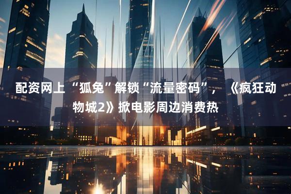 配资网上 “狐兔”解锁“流量密码”, 《疯狂动物城2》掀电影周边消费热