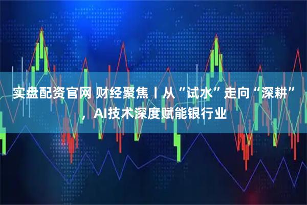 实盘配资官网 财经聚焦丨从“试水”走向“深耕”，AI技术深度赋能银行业