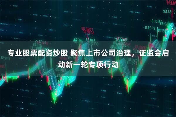 专业股票配资炒股 聚焦上市公司治理，证监会启动新一轮专项行动