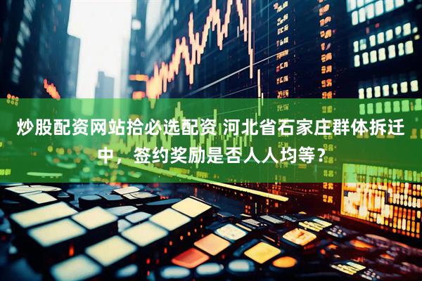 炒股配资网站拾必选配资 河北省石家庄群体拆迁中，签约奖励是否人人均等？