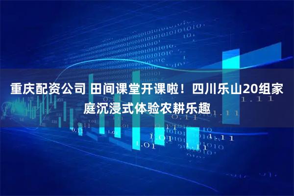 重庆配资公司 田间课堂开课啦！四川乐山20组家庭沉浸式体验农耕乐趣
