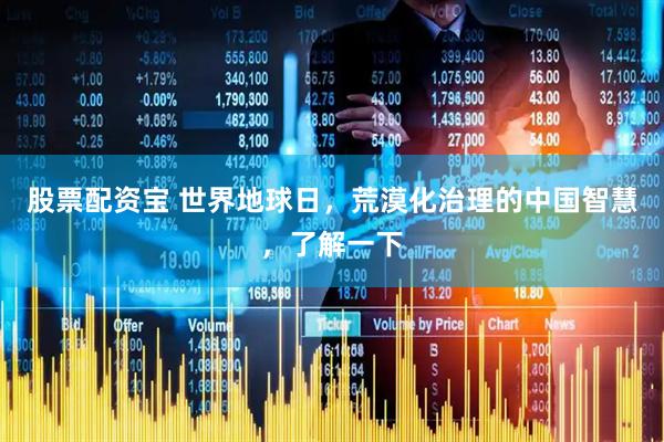 股票配资宝 世界地球日，荒漠化治理的中国智慧，了解一下