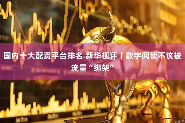 国内十大配资平台排名 新华视评｜数字阅读不该被流量“绑架”