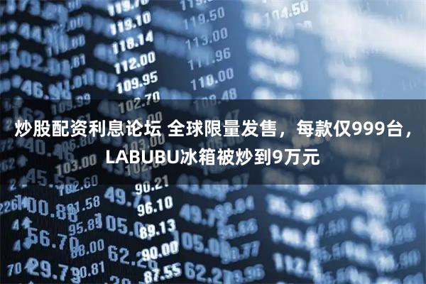 炒股配资利息论坛 全球限量发售，每款仅999台，LABUBU冰箱被炒到9万元