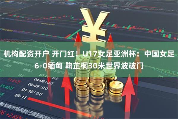 机构配资开户 开门红！U17女足亚洲杯：中国女足6-0缅甸 鞠芷桐30米世界波破门
