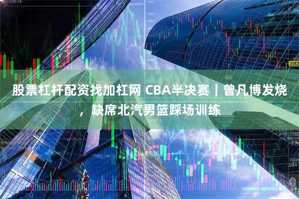 股票杠杆配资找加杠网 CBA半决赛｜曾凡博发烧，缺席北汽男篮踩场训练