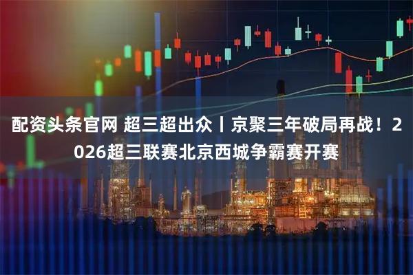 配资头条官网 超三超出众丨京聚三年破局再战！2026超三联赛北京西城争霸赛开赛