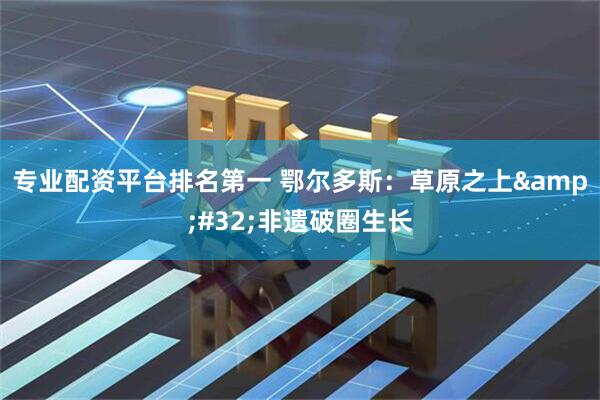 专业配资平台排名第一 鄂尔多斯：草原之上 非遗破圈生长